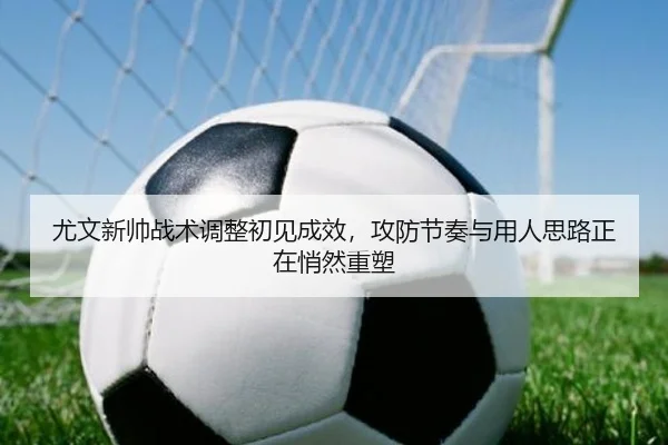 尤文新帅战术调整初见成效，攻防节奏与用人思路正在悄然重塑